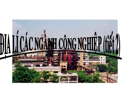 Bài giảng Địa lí Lớp 10 - Bài 32: Địa lí các ngành công nghiệp (Tiết 2) Bài giảng Địa lí Lớp 10 - Bài 32: Địa lí các ngành công nghiệp (Tiết 2)