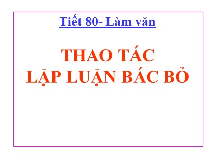 Bài giảng Ngữ văn Lớp 11 - Tiết 80: Thao tác lập luận bác bỏ
