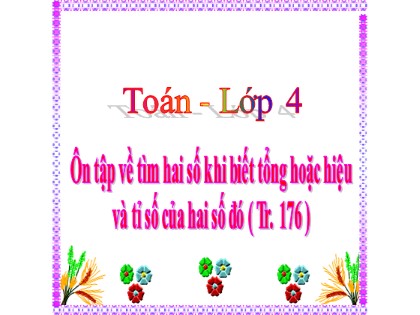 Bài giảng Toán học 4 - Chương 6 - Bài: Ôn tập về tìm hai số khi biết tổng hoặc hiệu và tỉ số của hai số đó (Trang 176)