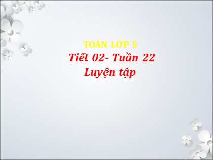 Bài giảng Toán Lớp 5 - Tuần 22 - Tiết 2: Luyện tập Bài giảng Toán Lớp 5 - Tuần 22 - Tiết 2: Luyện tập